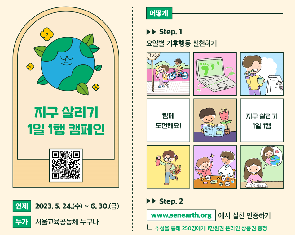 지구 살리기 1일 1행 캠페인 언제 : 2023. 5. 23.(화) ~ 6. 30.(금) 누가 : 서울교육공동체 누구나 어떻게 : step 1 요일별 기후행동 실천하기 함께 도전해요! 지구 살리기 1일1행 step.2 www.snearth.org에서 실천 인증하기 추첨을 통해 250명에게 1만원권 온라인 상품권 증정