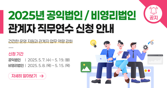2025년 공익법인 / 비영리법인 관계자 직무연수 신청안내. 건강한 운영 지원과 관계자 업무 역량 강화. 신청기간 공익법인 : 2025. 5. 7.(수)~ 5. 19.(월) 비영리법인 : 2025. 5. 8. (목) ~ 5. 15. (목)