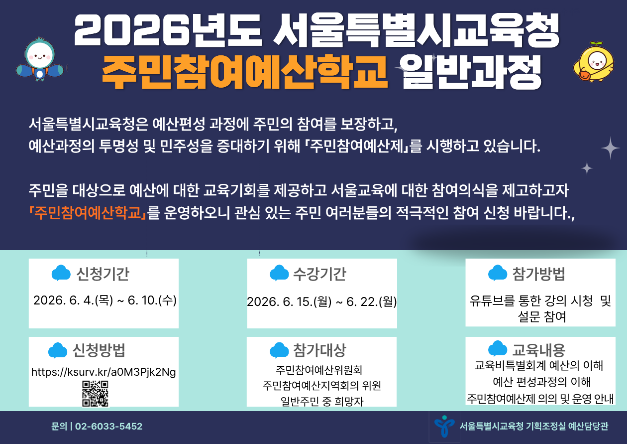 2026년도 서울특별시교육청 주민참여예산학교 일반과정 포스터 안내.  서울특별시교육청은 예산편성 과정에 주민의 참여를 보장하고, 예산과정의 투명성 및 민주성을 증대하기 위해 「주민참여예산제」를 시행하고 있습니다. 주민을 대상으로 예산에 대한 교육기회를 제공하고 서울교육에 대한 참여의식을 제고하고자 「주민참여예산학교」를 운영하오니 관심 있는 주민 여러분들의 적극적인 참여 신청 바랍니다.  - 신청기간: 2026. 6. 4.(목) ~ 6. 10.(수) - 수강기간: 2026. 6. 15.(월) ~ 6. 22.(월) - 참가방법: 유튜브를 통한 강의 시청 및 설문 참여 - 신청방법: 온라인 접수(https://ksurv.kr/a0M3Pjk2Ng) 및 QR코드 신청 - 참가대상: 주민참여예산위원회 위원, 주민참여예산지역회의 위원, 일반주민 중 희망자 - 교육내용: 교육비특별회계 예산의 이해, 예산 편성과정의 이해, 주민참여예산제 의의 및 운영 안내 - 문의: 서울특별시교육청 기획조정실 예산담당관 (02-6033-5452)