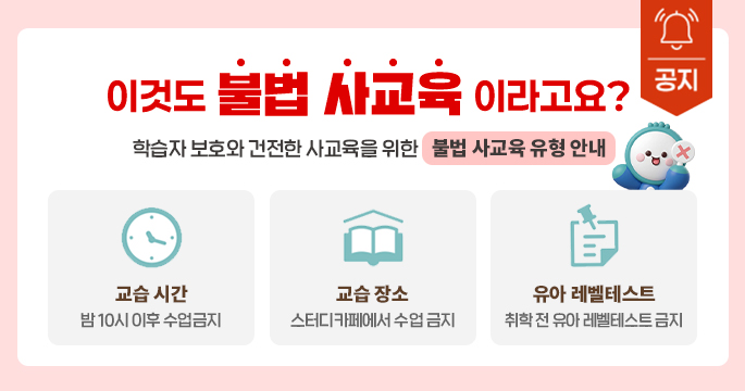[공지] 이것도 불법 사교육 이라고요? 학습자 보호와 건전한 사교육을 위한 불법 사교육 유형 안내 교습 시간: 밤 10시 이후 수업금지 , 교습장소: 스터디 카페에서 수업 금지, 유아 레벨테스트: 취학 전 유아 레벨테스트 금지