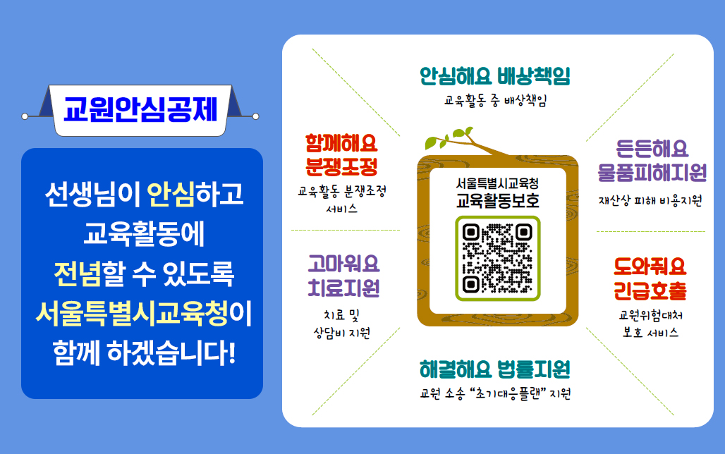 교원안심공제 선생님이 안심하고 교육활동에 전념할 수 있도록 서울특별시교육청이 함께 하겠습니다!  안심해요 배상책임 :  교육활동 중 발생한 배상 책임,  함께해요 분쟁조정 : 교육활동 분쟁조정 서비스,  고마워요 치료지원 : 치료 및 상담비 지원,  든든해요 물품피해지원: 재산상 피해 비용 지원,  도와줘요 긴급호출 : 교육위험 대처 보호 서비스,  해결해요 법률지원 : 교원 소송 초기 대응 플랜 지원,  중앙 QR코드를 통해 서울특별시교육청 교육활동보호 카카오톡 채널로 연결. QR코드URL: https://pf.kakao.com/_akHxmG